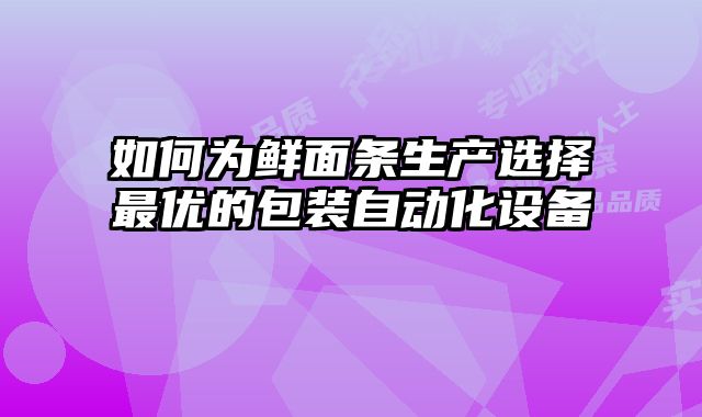 如何為鮮面條生產(chǎn)選擇最優(yōu)的包裝自動(dòng)化設(shè)備